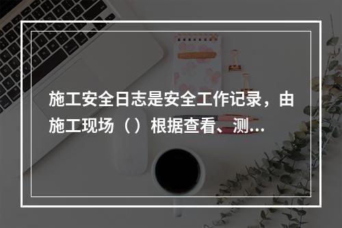 施工安全日志是安全工作记录，由施工现场（ ）根据查看、测量、