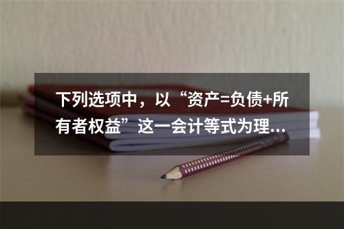 下列选项中，以“资产=负债+所有者权益”这一会计等式为理论依