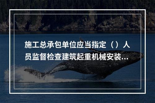 施工总承包单位应当指定（ ）人员监督检查建筑起重机械安装、拆