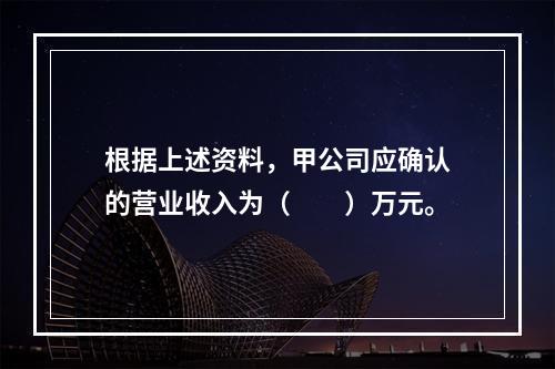 根据上述资料，甲公司应确认的营业收入为（　　）万元。