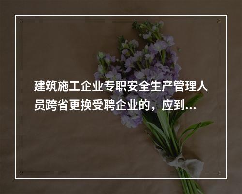 建筑施工企业专职安全生产管理人员跨省更换受聘企业的，应到原考