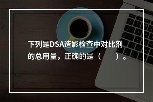 下列是DSA造影检查中对比剂的总用量，正确的是（　　）。