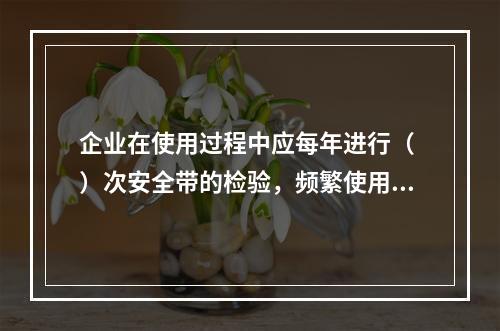 企业在使用过程中应每年进行（ ）次安全带的检验，频繁使用应经