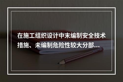 在施工组织设计中末编制安全技术措施、未编制危险性较大分部分项