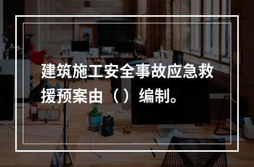 建筑施工安全事故应急救援预案由（ ）编制。