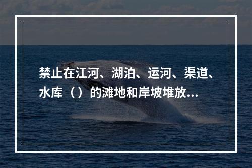 禁止在江河、湖泊、运河、渠道、水库（ ）的滩地和岸坡堆放、存