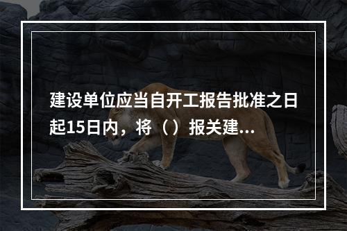 建设单位应当自开工报告批准之日起15日内，将（ ）报关建设工