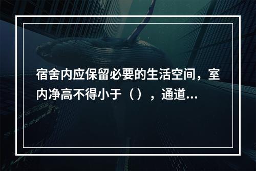 宿舍内应保留必要的生活空间，室内净高不得小于（ ），通道宽度