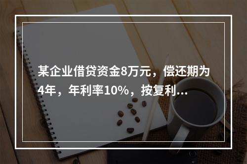 某企业借贷资金8万元，偿还期为4年，年利率10%，按复利计算