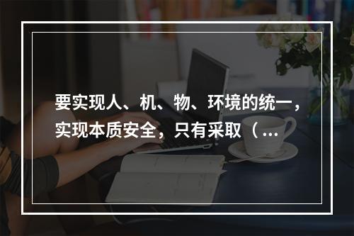 要实现人、机、物、环境的统一，实现本质安全，只有采取（ ）的