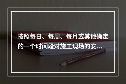 按照每日、每周、每月或其他确定的一个时间段对施工现场的安全生