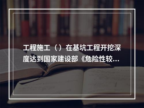 工程施工（ ）在基坑工程开挖深度达到国家建设部《危险性较大的