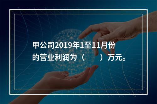 甲公司2019年1至11月份的营业利润为（　　）万元。