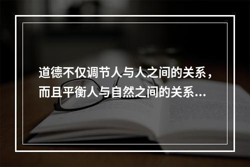 道德不仅调节人与人之间的关系，而且平衡人与自然之间的关系。要