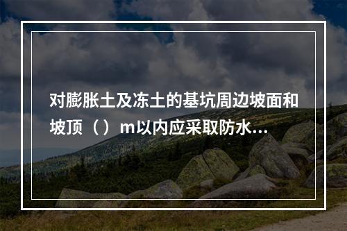 对膨胀土及冻土的基坑周边坡面和坡顶（ ）m以内应采取防水及防