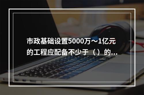 市政基础设置5000万～1亿元的工程应配备不少于（ ）的专职