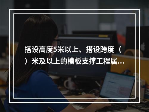 搭设高度5米以上、搭设跨度（ ）米及以上的模板支撑工程属于危