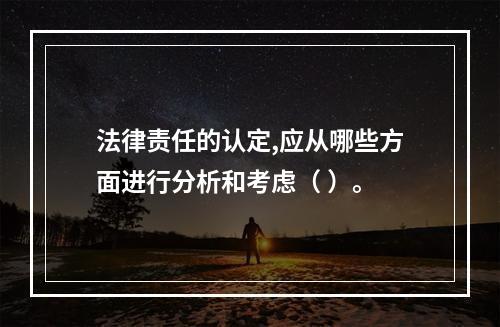 法律责任的认定,应从哪些方面进行分析和考虑（ ）。