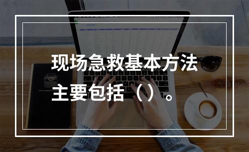 现场急救基本方法主要包括（ ）。