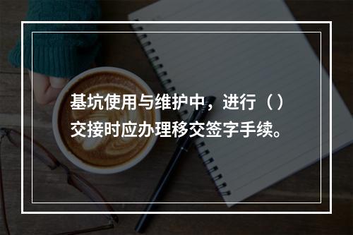 基坑使用与维护中，进行（ ）交接时应办理移交签字手续。