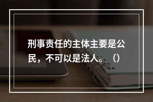 刑事责任的主体主要是公民，不可以是法人。（）