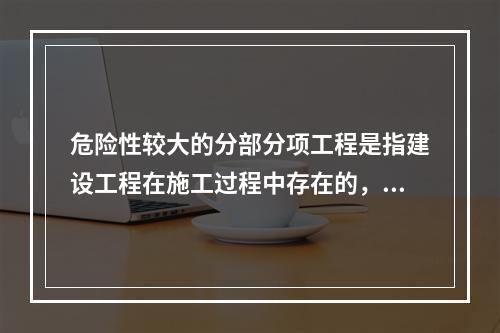 危险性较大的分部分项工程是指建设工程在施工过程中存在的，可能