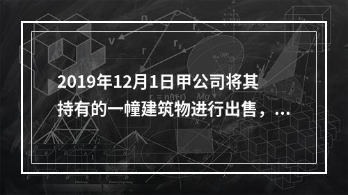 2019年12月1日甲公司将其持有的一幢建筑物进行出售，该建