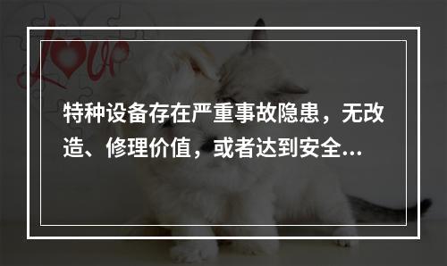 特种设备存在严重事故隐患，无改造、修理价值，或者达到安全技术