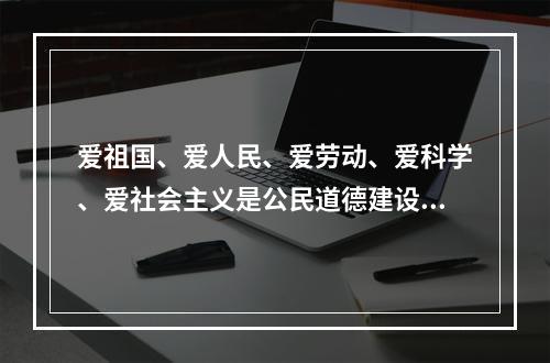 爱祖国、爱人民、爱劳动、爱科学、爱社会主义是公民道德建设的（