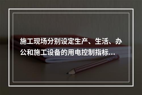 施工现场分别设定生产、生活、办公和施工设备的用电控制指标,定