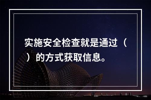 实施安全检查就是通过（ ）的方式获取信息。