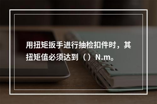 用扭矩扳手进行抽检扣件时，其扭矩值必须达到（ ）N.m。