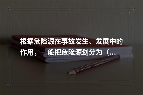 根据危险源在事故发生、发展中的作用，一般把危险源划分为（ ）