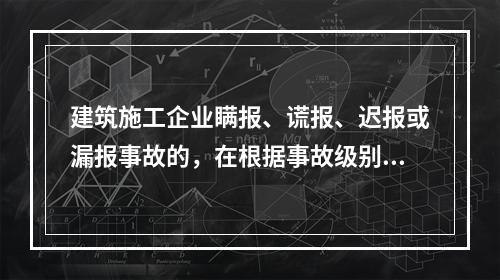 建筑施工企业瞒报、谎报、迟报或漏报事故的，在根据事故级别处罚