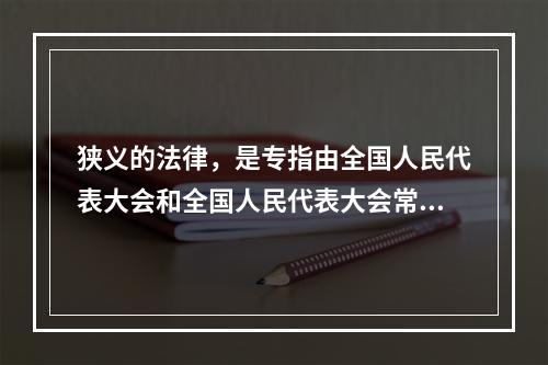 狭义的法律，是专指由全国人民代表大会和全国人民代表大会常务委