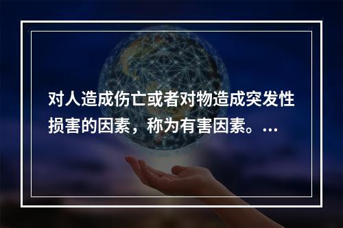 对人造成伤亡或者对物造成突发性损害的因素，称为有害因素。（）