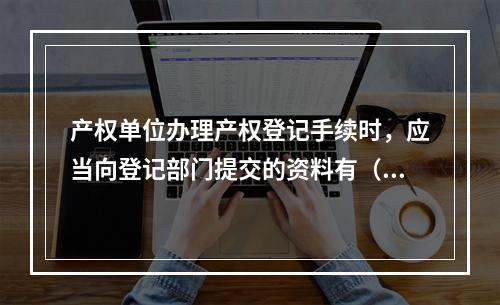 产权单位办理产权登记手续时，应当向登记部门提交的资料有（ ）