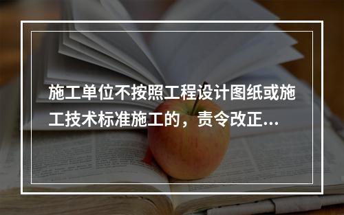 施工单位不按照工程设计图纸或施工技术标准施工的，责令改正，处