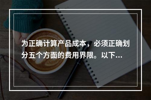 为正确计算产品成本，必须正确划分五个方面的费用界限。以下各项