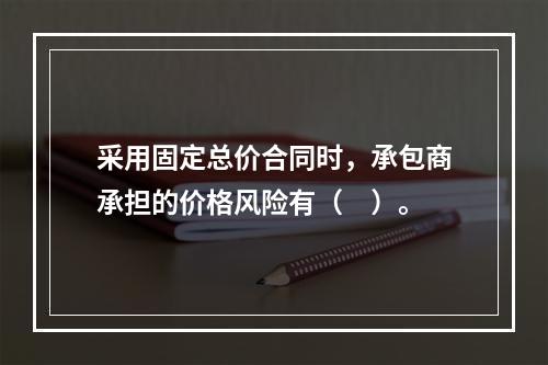 采用固定总价合同时，承包商承担的价格风险有（　）。