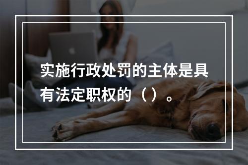 实施行政处罚的主体是具有法定职权的（ ）。