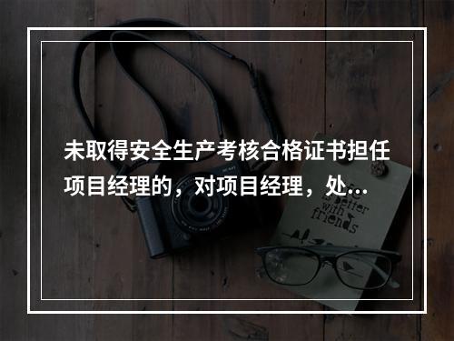 未取得安全生产考核合格证书担任项目经理的，对项目经理，处（