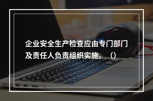 企业安全生产检查应由专门部门及责任人负责组织实施。（）