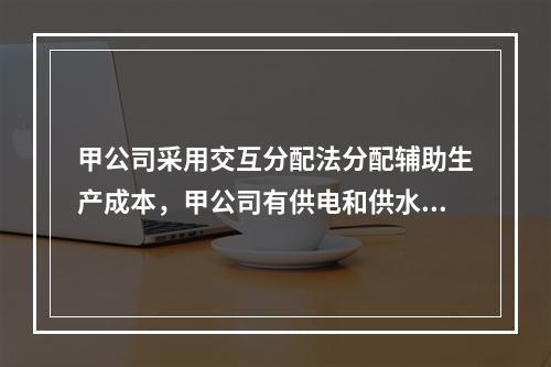 甲公司采用交互分配法分配辅助生产成本，甲公司有供电和供水两个