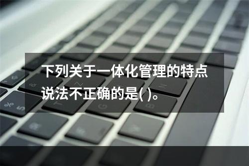 下列关于一体化管理的特点说法不正确的是( )。