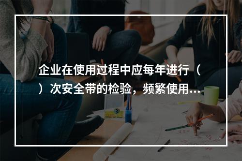 企业在使用过程中应每年进行（ ）次安全带的检验，频繁使用应经