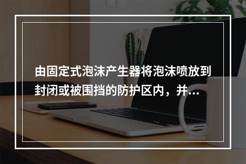 由固定式泡沫产生器将泡沫喷放到封闭或被围挡的防护区内，并在规