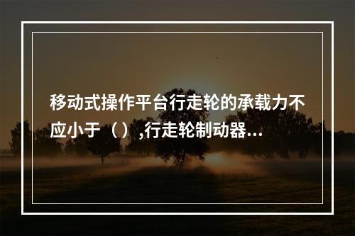 移动式操作平台行走轮的承载力不应小于（ ）,行走轮制动器的制