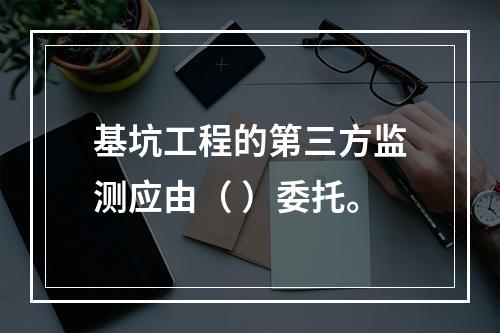 基坑工程的第三方监测应由（ ）委托。