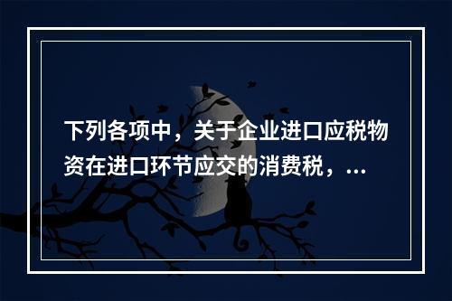 下列各项中，关于企业进口应税物资在进口环节应交的消费税，可能